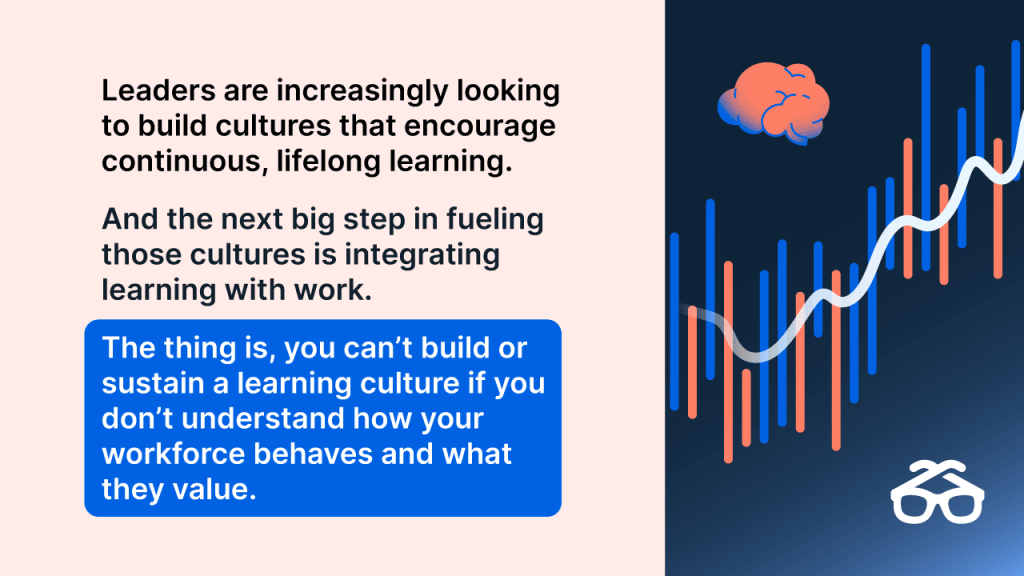 Leaders are increasingly looking to build cultures that encourage continuous, lifelong learning. And the next big step in fueling those cultures is integrating learning with work. The thing is, you can’t build or sustain a learning culture if you don’t understand how your workforce behaves and what they value. 