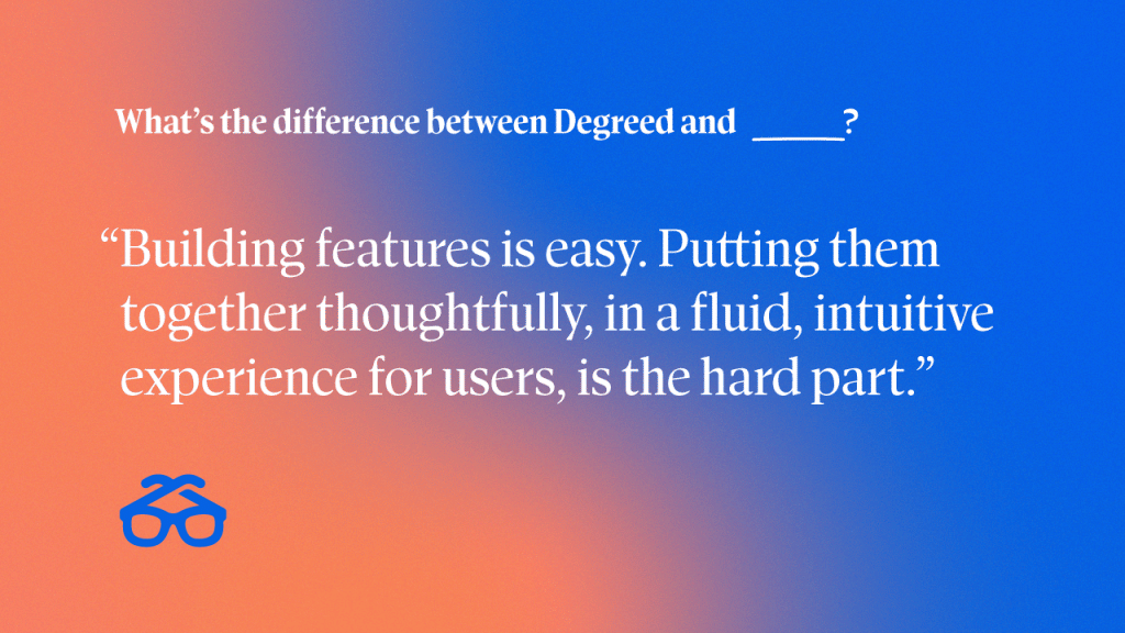 "Building features is not that hard. What’s hard is doing it thoughtfully and putting them together in a fluid experience that’s valuable for someone."