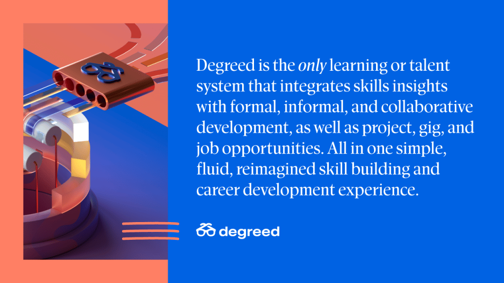 Degreed is the only learning or talent system that integrates skills insights with formal, informal, and collaborative development, as well as project, gig, and job opportunities. All in one simple, fluid, reimagined skill building and career development experience. 