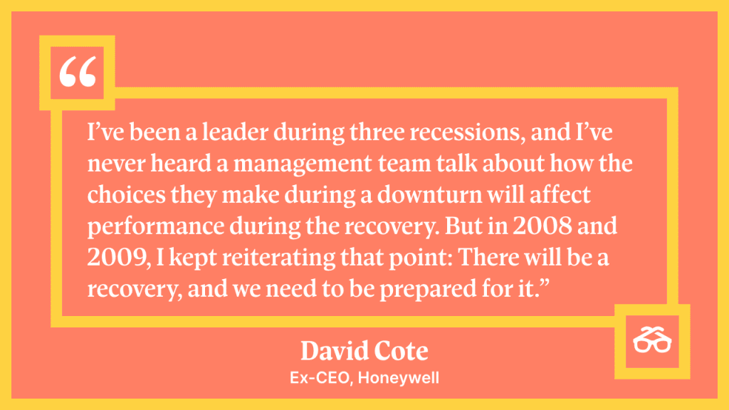 "I've been a leader during three recessions and I've never heard a management team talk about how the choices they make during a downturn will affect performance during the recovery. But in 2008 and 2009, I kept reiterating that point: There will be a recovery, and we need to prepare for it." - David Cote, Ex-CEO, Honeywell