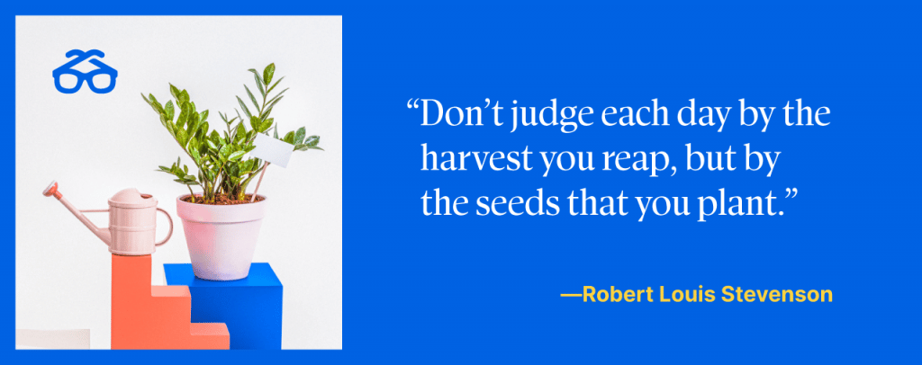 Don't judge each day by the harvest you reap, but by the seeds that you plant.