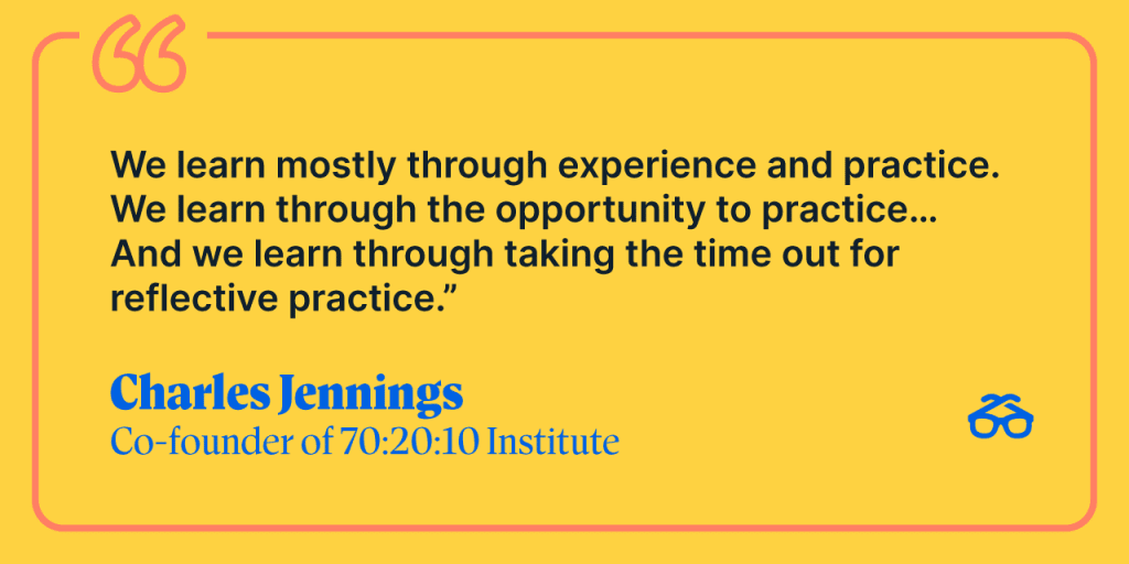 "We learn mostly through experience and practice. We learn through the opportunity to practice... And we learn through taking the time out of reflective practice." Charles Jennings, Co-founder of 70:20:10 Institute