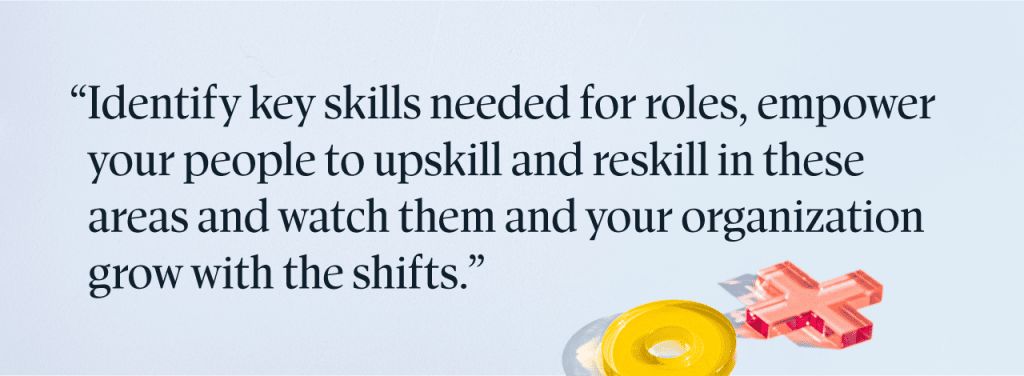 "Identify key skills needed for roles, empower your people to upskill and reskill in these areas and watch them and your organization grow with the shifts."