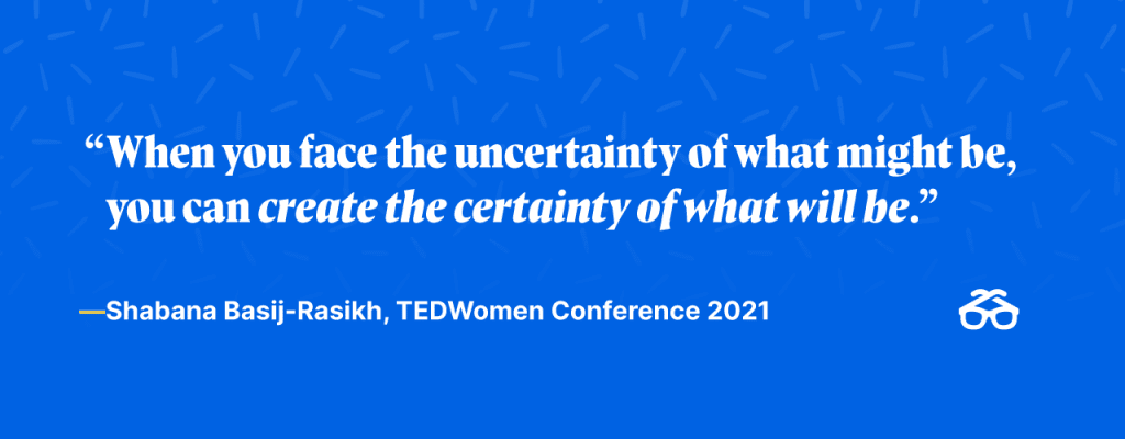 "When you face the uncertainty of what might be, you can create the certainty of what will be."