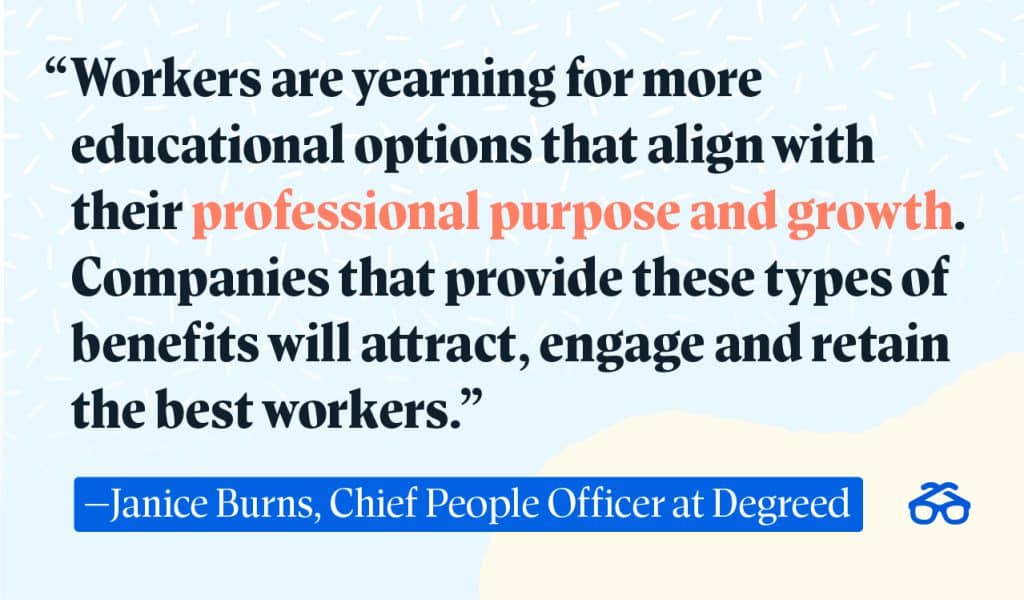 "Workers are yearning for more educational options that align with their professional purpose and growth. Companies that provide these types of benefits will attract, engage and retain the best workers.” - Janice Burns, Chief People Officer at Degreed